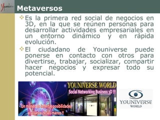 Metaversos
Es la primera red social de negocios en
3D, en la que se reúnen personas para
desarrollar actividades empresariales en
un entorno dinámico y en rápida
evolución.
El ciudadano de Youniverse puede
ponerse en contacto con otros para
divertirse, trabajar, socializar, compartir
hacer negocios y expresar todo su
potencial.
 