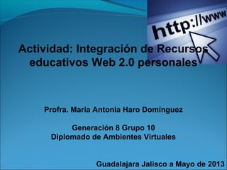 Actividad: Integración de Recursos
educativos Web 2.0 personales
Profra. María Antonia Haro Domínguez
Generación 8 Grupo 10
Diplomado de Ambientes Virtuales
Guadalajara Jalisco a Mayo de 2013
 