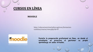 CURSOS EN LÍNEA
MOODLE
http://educacionvirtual.jalisco.gob.mx/formacion-
continua/course/view.php?id=47
Permite la preparación profesional en línea, en donde el
estudiante es proactivo al gestionar su propio
aprendizaje en aulas virtuales.
 