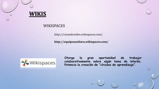 WIKIS
WIKISPACES
http://creandowikis.wikispaces.com/
http://equipoazuliava.wikispaces.com/
Otorga la gran oportunidad de trabajar
colaborativamente sobre algún tema de interés.
Potencia la creación de “círculos de aprendizaje”.
 