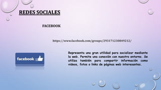 REDES SOCIALES
FACEBOOK
https://www.facebook.com/groups/293171230849212/
Representa una gran utilidad para socializar mediante
la web. Permite una conexión con nuestro entorno. Se
utiliza también para compartir información como
videos, fotos o links de páginas web interesantes.
 