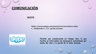 COMUNICACIÓN
SKYPE
https://secure.skype.com/portal/overview?intsrc=clien
t-_-windows8_9-_-1.9-_-go-my-account
Permite una comunicación en tiempo real, lo que
facilita el intercambio de mensajería instantánea por
medio del chat y la opción de la video llamada.
 