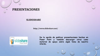PRESENTACIONES
SLIDESHARE
http://www.slideshare.net/
Da la opción de publicar presentaciones hechas en
Power Point y también descargar otras como
material de apoyo sobre algún tema de nuestro
interés.
 