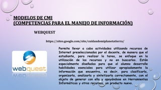 MODELOS DE CMI
(COMPETENCIAS PARA EL MANEJO DE INFORMACIÓN)
WEBQUEST
https://sites.google.com/site/cuidandomiplanetatierra/
Permite llevar a cabo actividades utilizando recursos de
Internet preseleccionados por el docente, de manera que el
estudiante, para realizar la tarea, se enfoque en la
utilización de los recursos y no en buscarlos. Están
especialmente diseñadas para que el alumno desarrolle
habilidades esenciales para utilizar apropiadamente la
información que encuentra, es decir, para clasificarla,
organizarla, analizarla y sintetizarla correctamente, con el
objeto de generar con ella y apoyándose en Herramientas
Informáticas y otros recursos, un producto nuevo.
 