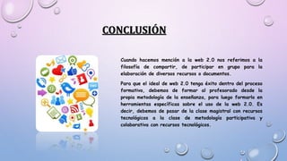 CONCLUSIÓN
Cuando hacemos mención a la web 2.0 nos referimos a la
filosofía de compartir, de participar en grupo para la
elaboración de diversos recursos o documentos.
Para que el ideal de web 2.0 tenga éxito dentro del proceso
formativo, debemos de formar al profesorado desde la
propia metodología de la enseñanza, para luego formarlo en
herramientas específicas sobre el uso de la web 2.0. Es
decir, debemos de pasar de la clase magistral con recursos
tecnológicos a la clase de metodología participativa y
colaborativa con recursos tecnológicos.
 