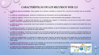 CARACTERÍSTICAS DE LOS RECURSOS WEB 2.0
 LA WEB ES UNA PLATAFORMA: Hemos pasado de un software instalable en nuestros PC’s a servicios de software que son accesibles
online.
 LA WEB ES FUNCIONALIDAD: Ayuda en la transferencia de información y servicios desde páginas web.
 LA WEB ES SIMPLE: Facilita el uso y el acceso a los servicios web a través de pantallas más agradables y fáciles de usar.
 LA WEB ES LIGERA: La ligereza está asociada con la habilidad para compartir la información y los servicios de forma fácil y hacerlo
posible a través de la implementación de intuitivos elementos modulares.
 LA WEB ES SOCIAL: Las personas crean la web mediante la socialización y el movimiento gradual de los miembros del mundo físico hacia
el mundo online.
 LA WEB ES UN FLUJO: Los usuarios son vistos como co-desarrolladores, la web 2.0 permanece en el “perpetuo beta”, se encontrará en el
nivel de desarrollo beta por un periodo de tiempo indefinido.
 LA WEB ES FLEXIBLE: El software se encuentra en un nivel más avanzando porque este nivel permite el acceso a contenidos digitales a los
que antes no se podía llegar. Esta idea es similar a la del concepto del “long tail”, que se centra en el contenido menos popular al que antes no
se podía tener acceso.
 LA WEB ES COMBINABLE: La expansión de códigos para poder modificar las aplicaciones web (como google hace con las aplicaciones de
google maps) permite a los individuos, que no tienen porque ser profesionales de los ordenadores, combinar diferentes aplicaciones para
crear nuevas.
 LA WEB ES PARTICIPATIVA: La web 2.0 ha adoptado una estructura de participación que alienta a los usuarios mejorar la aplicación
mientras la utilizan, en vez de mantenerla rígida y controlada.
 LA WEB ESTÁ EN NUESTRAS MANOS: El aumento de la organización de la información enfatiza el uso amistoso de la misma a través de
los enlaces. Gracias al fenómeno social del etiquetado cada vez es más fácil acceder a la información.
 