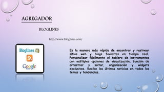 AGREGADOR
BLOGLINES
Es la manera más rápida de encontrar y rastrear
sitios web y blogs favoritos en tiempo real.
Personalizar fácilmente el tablero de instrumentos
con múltiples opciones de visualización, función de
arrastrar y soltar, organización y widgets
exclusivos. Recibe las últimas noticias en todos los
temas y tendencias.
http://www.bloglines.com/
 