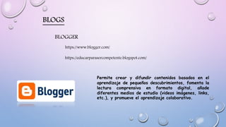 BLOGS
https://www.blogger.com/
BLOGGER
https://educarparasercompetente.blogspot.com/
Permite crear y difundir contenidos basados en el
aprendizaje de pequeños descubrimientos, fomenta la
lectura comprensiva en formato digital, añade
diferentes medios de estudio (videos imágenes, links,
etc.), y promueve el aprendizaje colaborativo.
 
