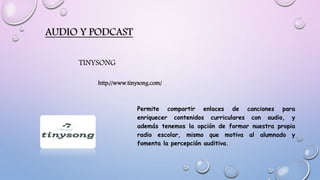 AUDIO Y PODCAST
TINYSONG
Permite compartir enlaces de canciones para
enriquecer contenidos curriculares con audio, y
además tenemos la opción de formar nuestra propia
radio escolar, mismo que motiva al alumnado y
fomenta la percepción auditiva.
http://www.tinysong.com/
 