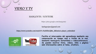 VIDEO Y TV
https://plus.google.com/hangouts/
HANGOUTS / YOUTUBE
https://www.youtube.com/watch?v=9uMXhrQRm_I&feature=player_embedded
karlagrojasc@gmail.com
Facilita el intercambio del aprendizaje mediante una
conversación en tiempo real a través de la red,
mediante mensajería instantánea o videoconferencia.
Se pueden mostrar fotos, videos, links a páginas
web interesantes sobre el tema, etcétera.
 
