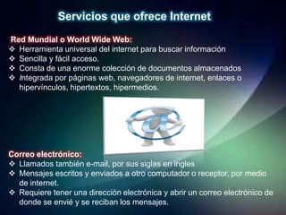 Servicios que ofrece Internet
Red Mundial o World Wide Web:
 Herramienta universal del internet para buscar información
 Sencilla y fácil acceso.
 Consta de una enorme colección de documentos almacenados
 Integrada por páginas web, navegadores de internet, enlaces o
  hipervínculos, hipertextos, hipermedios.




Correo electrónico:
 Llamados también e-mail, por sus siglas en ingles
 Mensajes escritos y enviados a otro computador o receptor, por medio
  de internet.
 Requiere tener una dirección electrónica y abrir un correo electrónico de
  donde se envié y se reciban los mensajes.
 
