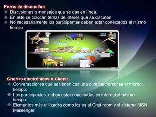 Foros de discusión:
 Discusiones o mensajes que se dan en línea.
 En este se colocan temas de interés que se discuten
 No necesariamente los participantes deben estar conectados al mismo
  tiempo




 Charlas electrónicas o Chats:
  Conversaciones que se tienen con una o varias personas al mismo
   tiempo.
  Los participantes deben estar conectadas en internet al mismo
   tiempo.
  Elementos más utilizados como los es el Chat room y el sistema MSN
   Messenger.
 