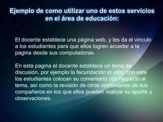 Ejemplo de como utilizar uno de estos servicios
           en el área de educación:


 El docente establece una página web, y les da el vinculo
 a los estudiantes para que ellos logren acceder a la
 pagina desde sus computadoras.

 En esta pagina el docente establece un tema de
 discusión, por ejemplo la fecundación in vitro, con este
 los estudiantes colocan su comentario con respecto al
 tema, así como la revisión de otros comentarios de sus
 compañeros en los que ellos pueden realizar su aporte u
 observaciones.
 