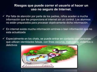 Riesgos que puede correr el usuario al hacer un
                    uso no seguro de Internet.

 Por falta de atención por parte de los padres, niños aceden a mucha
  información que les proporciona el internet sin un control. Los alumnos
  no están preparados para procesar objetivamente dicha información.

 En internet existe mucha información errónea o bien información que no
  esta actualizada

 Especialmente en los chats, se puede entrar en contacto con personas
  que utilizan identidades falsas, con fines oscuros, maliciosos, violentos o
  delictivos
 