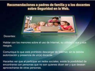 Recomendaciones a padres de familia y a los docentes
              sobre Seguridad en la Web.




Docentes:

Hablar con los menores sobre el uso de Internet, su utilidad y sus y sus
riesgos.

Comunique lo que está prohibido descargar de Internet, sin la debida
autorización y presencia de un(a) docente.

Hacerles ver que al participar en redes sociales, existe la posibilidad de
encontrarse con personas que no son quienes dicen ser y que desean
aprovecharse de otras personas.
 