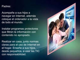 Padres:

Acompañe a sus hijos a
navegar en Internet, además
coloque el ordenador a la vista
de todo el mundo.

Instalar programas protectores
que filtren la información con
contenido no apropiado.

Realizar en casa, junto normas
claras para el uso de Internet en
el hogar. Enseñe a sus hijos,
desde pequeños, a usar las TIC
con responsabilidad.
 