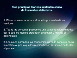 Tres principios teóricos sustentan el uso
               de los medios didácticos.


1. El ser humano reconoce al mundo por medio de los
sentidos

2. Todas las personas poseemos una concentración limitada;
por lo que los medios pretenden dinamizar y motivar el
aprendizaje.

3. Los niños aprenden los conocimientos de lo concreto hacia
lo abstracto, por lo que los medios tienen la función de facilitar
el proceso
 