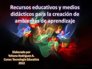 Recursos educativos y medios
    didácticos para la creación de
      ambientes de aprendizaje




       Elaborado por
   Yohana Rodríguez A.
Curso: Tecnología Educativa
           2012
 