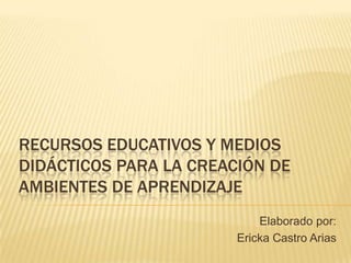 RECURSOS EDUCATIVOS Y MEDIOS
DIDÁCTICOS PARA LA CREACIÓN DE
AMBIENTES DE APRENDIZAJE
                            Elaborado por:
                        Ericka Castro Arias
 