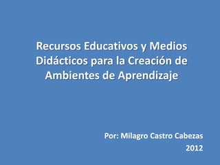 Recursos Educativos y Medios
Didácticos para la Creación de
  Ambientes de Aprendizaje



             Por: Milagro Castro Cabezas
                                    2012
 