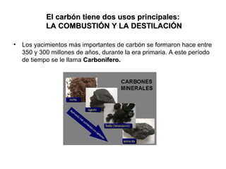 El carbón tiene dos usos principales:
LA COMBUSTIÓN Y LA DESTILACIÓN
•

Los yacimientos más importantes de carbón se formaron hace entre
350 y 300 millones de años, durante la era primaria. A este período
de tiempo se le llama Carbonífero.

 