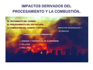 IMPACTOS DERIVADOS DEL
PROCESAMIENTO Y LA COMBUSTIÓN.
EL TRATAMIENTO DEL CARBÓN
EL PROCESAMIENTO DEL GAS NATURAL
LA COMBUSTIÓN DEL CARBÓN Y PETRÓLEO

IMPACTOS REGIONALES Y
GLOBALES.

PRINCIPALES CONTAMINANTES
1- CENIZAS Y PARTÍCULAS EN SUSPENSIÓN
2- CO y CO2
3- SO2 y NOx

 
