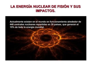 LA ENERGÍA NUCLEAR DE FISIÓN Y SUS
IMPACTOS.
Actualmente existen en el mundo en funcionamiento alrededor de
440 centrales nucleares repartidas en 30 países, que generan el
15% de toda la energía mundial.

 