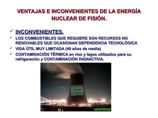 VENTAJAS E INCONVENIENTES DE LA ENERGÍA
NUCLEAR DE FISIÓN.
 INCONVENIENTES.
 LOS COMBUSTIBLES QUE REQUIERE SON RECURSOS NO
RENOVABLES QUE OCASIONAN DEPENDENCIA TECNOLÓGICA
 VIDA ÚTIL MUY LIMITADA (40 años de media)
 CONTAMINACIÓN TÉRMICA en ríos y lagos utilizados para su
refrigeración y CONTAMINACIÓN RADIACTIVA.

 