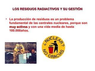 LOS RESIDUOS RADIACTIVOS Y SU GESTIÓN
• La producción de residuos es un problema
fundamental de las centrales nucleares, porque son
muy activos y con una vida media de hasta
100.000años.

 