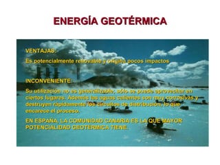 ENERGÍA GEOTÉRMICA
VENTAJAS:
Es potencialmente renovable y origina pocos impactos
INCONVENIENTE:
Su utilización no es generalizable; sólo se puede aprovechar en
ciertos lugares. Además las aguas calientes son muy corrosivas y
destruyen rápidamente los circuitos de distribución, lo que
encarece el proceso.
EN ESPAÑA, LA COMUNIDAD CANARIA ES LA QUE MAYOR
POTENCIALIDAD GEOTÉRMICA TIENE.

 