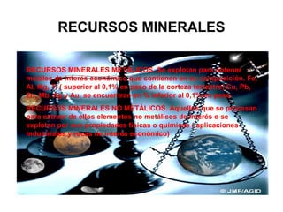 RECURSOS MINERALES
RECURSOS MINERALES METÁLICOS. Se explotan para obtener
metales de interés económico que contienen en su composición. Fe,
Al, Mg, Ti ( superior al 0,1% en peso de la corteza terrestre) Cu, Pb,
Zn, Mb, Ag y Au, se encuentran en % inferior al 0,1% en peso.
RECURSOS MINERALES NO METÁLICOS. Aquellos que se procesan
para extraer de ellos elementos no metálicos de interés o se
explotan por sus propiedades físicas o químicas ( aplicaciones
industriales y rocas de interés económico)

 