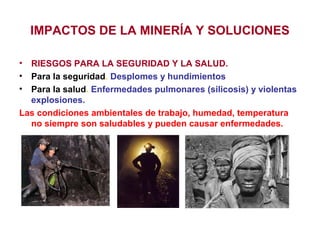 IMPACTOS DE LA MINERÍA Y SOLUCIONES
•
•
•

RIESGOS PARA LA SEGURIDAD Y LA SALUD.
Para la seguridad. Desplomes y hundimientos
Para la salud. Enfermedades pulmonares (silicosis) y violentas
explosiones.
Las condiciones ambientales de trabajo, humedad, temperatura
no siempre son saludables y pueden causar enfermedades.

 