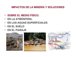 IMPACTOS DE LA MINERÍA Y SOLUCIONES
•
•
•
•
•

SOBRE EL MEDIO FÍSICO.
EN LA ATMÓSFERA.
EN LAS AGUAS SUPERFICIALES
EN EL SUELO
EN EL PAISAJE

 