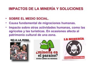 IMPACTOS DE LA MINERÍA Y SOLUCIONES
• SOBRE EL MEDIO SOCIAL.
• Causa fundamental de migraciones humanas.
• Impacto sobre otras actividades humanas, como las
agrícolas y las turísticas. En ocasiones afecta al
patrimonio cultural de una zona.

 