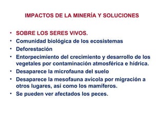 IMPACTOS DE LA MINERÍA Y SOLUCIONES
•
•
•
•

SOBRE LOS SERES VIVOS.
Comunidad biológica de los ecosistemas
Deforestación
Entorpecimiento del crecimiento y desarrollo de los
vegetales por contaminación atmosférica e hídrica.
• Desaparece la microfauna del suelo
• Desaparece la mesofauna avícola por migración a
otros lugares, así como los mamíferos.
• Se pueden ver afectados los peces.

 