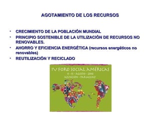 AGOTAMIENTO DE LOS RECURSOS

•
•
•
•

CRECIMIENTO DE LA POBLACIÓN MUNDIAL
PRINCIPIO SOSTENIBLE DE LA UTILIZACIÓN DE RECURSOS NO
RENOVABLES.
AHORRO Y EFICIENCIA ENERGÉTICA (recursos energéticos no
renovables)
REUTILIZACIÓN Y RECICLADO

 