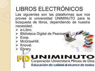 LIBROS ELECTRÓNICOS
Las siguientes son las plataformas que nos
provee la universidad UNIMINUTO para la
búsqueda de libros, dependiendo de nuestra
necesidad.
 e-Libro.
 Biblioteca Digital de Pearson.
 Ecoe.
 McGrawHill.
 Knovel.
 Ebrary.
 