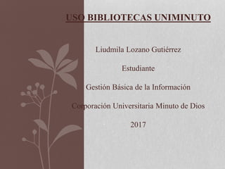 USO BIBLIOTECAS UNIMINUTO
Liudmila Lozano Gutiérrez
Estudiante
Gestión Básica de la Información
Corporación Universitaria Minuto de Dios
2017
 