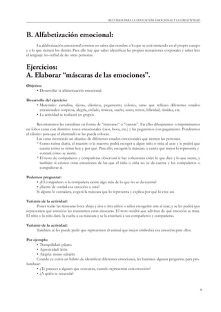 9
RECURSOS PARA LA EDUCACIÓN EMOCIONAL Y LA CREATIVIDAD
B. Alfabetización emocional:
La alfabetización emocional consiste en saber dar nombre a lo que se está sintiendo en el propio cuerpo
y a lo que sienten los demás. Para ello hay que saber identiﬁcar las propias sensaciones corporales y saber leer
el lenguaje no-verbal de las otras personas.
Ejercicios:
A. Elaborar “máscaras de las emociones”.
Objetivo:
• Desarrollar la alfabetización emocional.
Desarrollo del ejercicio:
• Materiales: cartulina, tijeras, elásticos, pegamento, colores, caras que reﬂejen diferentes estados
emocionales: sorpresa, alegría, enfado, tristeza, sueño, susto, terror, felicidad, timidez, etc.
• La actividad se realizará en grupos
Recortaremos las cartulinas en forma de “máscaras” o “caretas”. En ellas dibujaremos o imprimiremos
en folios caras con distintos tonos emocionales (ojos, boca, etc.) y las pegaremos con pegamento. Pondremos
el elástico para que el alumnado se las pueda colocar.
Las caras mostrarán un abanico de diferentes estados emocionales que sienten las personas.
* Como rutina diaria, el maestro o la maestra podrá escoger a algún niño o niña al azar y le pedirá que
cuente cómo se siente hoy y por qué. Para ello, escogerá la máscara o careta que mejor lo representa y
contará cómo se siente.
* El resto de compañeros y compañeras observará si hay coherencia entre lo que dice y lo que siente, y
también si existen otras emociones de las que el niño o niña no se da cuenta y los compañeros o
compañeras sí.
Podemos preguntar:
• ¿El compañero o la compañera siente algo más de lo que no se da cuenta?
• ¿Siente de verdad esa emoción u otra?
Si alguno lo considera, cogerá la máscara que lo representa y explica por qué lo cree así.
Variante de la actividad:
Poner todas las máscaras boca abajo y dos o tres niños o niñas escogerán una al azar, y se les pedirá que
representen qué emoción les transmiten estas máscaras. El resto tendrá que adivinar de qué emoción se trata.
El niño o la niña dará la vuelta a su máscara y se la enseñará a sus compañeros y compañeras.
Variante de la actividad:
También se les puede pedir que representen el animal que mejor simboliza esa emoción para ellos.
Por ejemplo:
• Tranquilidad: pájaro.
• Agresividad: león.
• Alegría: mono saltarín.
Cuando ya exista un hábito de identiﬁcar diferentes emociones, les haremos algunas preguntas para pro-
fundizar:
• ¿Te pareces a alguien que conozcas, cuando representas esta emoción?
• ¿A quién te recuerda?
 