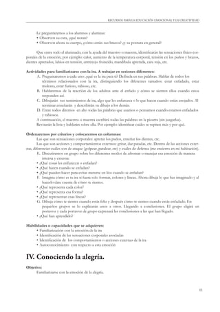 11
RECURSOS PARA LA EDUCACIÓN EMOCIONAL Y LA CREATIVIDAD
Le preguntaremos a los alumnos y alumnas:
• Observen su cara, ¿qué notan?
• Observen ahora su cuerpo, ¿cómo están sus brazos? ¿y su postura en general?
Que entre todo el alumnado, con la ayuda del maestro o maestra, identiﬁcarán las sensaciones físico-cor-
porales de la emoción, por ejemplo: calor, aumento de la temperatura corporal, tensión en los puños y brazos,
dientes apretados, labios en tensión, entrecejo fruncido, mandíbula apretada, cara roja, etc.
Actividades para familiarizarse con la ira. A trabajar en sesiones diferentes:
A. Preguntaremos a cada uno: ¿qué es la ira para ti? Defínela en tus palabras. Hablar de todos los
términos relacionados con la ira, distinguiendo los diferentes tamaños: estar enfadado, estar
molesto, estar furioso, rabioso, etc.
B. Hablaremos de la reacción de los adultos ante el enfado y cómo se sienten ellos cuando estos
responden así.
C. Dibujarán sus sentimientos de ira, algo que les enfurezca o lo que hacen cuando están enojados. Al
terminar enseñarán y describirán su dibujo a los demás.
D. Entre todos diremos en alto todas las palabras que usamos o pensamos cuando estamos enfadados
y rabiosos.
A continuación, el maestro o maestra escribirá todas las palabras en la pizarra (sin juzgarlas).
Revisarán la lista y hablarán sobre ella. Por ejemplo: identiﬁcar cuáles se repiten más y por qué.
Ordenaremos por criterios y colocaremos en columnas:
Las que son sensaciones corporales: apretar los puños, enseñar los dientes, etc.
Las que son acciones y comportamientos externos: gritar, dar patadas, etc. Dentro de las acciones exter-
nas, diferenciar cuáles son de ataque (golpear, patalear, etc) y cuáles de defensa (me encierro en mi habitación).
E. Discutiremos en grupo sobre los diferentes modos de afrontar o manejar esa emoción de manera
interna y externa:
• ¿Qué cosas les enfurecen o enfadan?
• ¿Qué hacen cuando se enfadan?
• ¿Qué pueden hacer para evitar meterse en líos cuando se enfadan?
F. Imagina cómo es tu ira si fuera solo formas, colores y líneas. Ahora dibuja lo que has imaginado y al
hacerlo date cuenta de cómo te sientes.
• ¿Qué representa cada color?
• ¿Qué representa esa forma?
• ¿Qué representan esas líneas?
G. Dibuja cómo te sientes cuando estás feliz y después cómo te sientes cuando estás enfadado. En
pequeños grupos se lo explicarán unos a otros. Llegando a conclusiones. El grupo eligirá un
portavoz y cada portavoz de grupo expresará las conclusiones a las que han llegado.
• ¿Qué han aprendido?
Habilidades o capacidades que se adquieren:
• Familiarización con la emoción de la ira
• Identiﬁcación de las sensaciones corporales asociadas
• Identiﬁcación de los comportamientos o acciones externas de la ira
• Autoconocimiento con respecto a esta emoción
IV. Conociendo la alegría.
Objetivo:
Familiarizarse con la emoción de la alegría.
 
