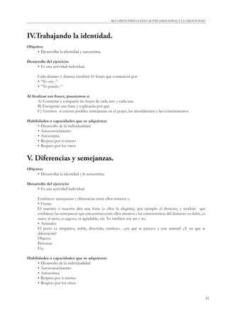 21
RECURSOS PARA LA EDUCACIÓN EMOCIONAL Y LA CREATIVIDAD
IV.Trabajando la identidad.
Objetivo:
• Desarrollar la identidad y autoestima.
Desarrollo del ejercicio:
• Es una actividad individual.
Cada alumno y alumna escribirá 10 frases que comiencen por:
• “Yo soy...”
• “Yo puedo...”
Al ﬁnalizar sus frases, pasaremos a:
A) Comentar y compartir las frases de cada uno y cada una.
B) Escogerán una frase y explicarán por qué.
C) Veremos si existen posibles semejanzas en el grupo, las abordaremos y las comentaremos.
Habilidades o capacidades que se adquieren:
• Desarrollo de la individualidad
• Autoconocimiento
• Autoestima
• Respeto por ti mismo
• Respeto por los otros
V. Diferencias y semejanzas.
Objetivo:
• Desarrollar la identidad y la autoestima.
Desarrollo del ejercicio:
• Es una actividad individual.
Establecer semejanzas y diferencias entre ellos mismos y:
• Frutas:
El maestro o maestra dirá una fruta (o ellos la elegirán); por ejemplo el durazno, y tendrán que
establecer las semejanzas que encuentran entre ellos mismos y las características del durazno: es dulce, es
suave al tacto, es jugoso, es agradable, etc. Yo también soy así o no.
• Animales:
El perro es simpático, noble, divertido, cariñoso…¿en qué te pareces a este animal? ¿Y en qué te
diferencias?
Objetos
Personas
Etc.
Habilidades o capacidades que se adquieren:
• Desarrollo de la individualidad
• Autoconocimiento
• Autoestima
• Respeto por ti mismo
• Respeto por los otros
 