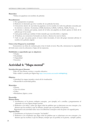 26
MATERIALES CURRICULARES. CUADERNOS DE AULA
Materiales:
• Bolsa con papeletas con nombres de películas
Procedimiento:
1. Nos agruparemos en parejas.
2. Pediremos al alumnado que dé el nombre de sus películas favoritas.
3. Colocaremos dentro de una bolsa las papeletas con los nombre de todos las películas conocidas por
los alumnos o alumnas (Cenicienta, la Bella durmiente, la Bella y la Bestia, Aladín, Frozen,…).
4. Un alumno o alumna, por pareja, sacará de la bolsa una papeleta en donde aparece el título de la
película que le ha tocado.
5. Cada pareja tendrá que cambiar el título tratando que sean divertidos y originales.
6. Al ﬁnalizar, nos sentaremos formando un círculo y diremos los nuevos títulos.
7. Cada vez que una pareja aporte el nuevo título inventado, el resto del grupo intentará adivinar el
nombre de la película original.
Cómo evitar bloquear la creatividad:
Generaremos un clima de conﬁanza para evitar el miedo al error. Para ello, valoraremos la originalidad
del título tanto como la coherencia o lógica de las respuestas.
Habilidades o capacidades que se adquieren:
• Fluidez
• Flexibilidad
• Originalidad
• Inventiva
Actividad 4: “Mapa mental”
Introducción para el docente:
Vídeo de Tony Buzan, escritor y consulto educativo.
Vídeo subido a youtube por SignosArg: https://www.youtube.com/watch?v=d6X5KpPOwJg
Objetivo:
• Introducir los mapas mentales a través de la visualización.
• Desarrollar la creatividad gráﬁca.
Materiales:
• Pizarra
• Tizas de colores
• Folios
• Rotuladores, lápices y ceras
Desarrollo:
Primera Parte:
1. Escribiremos en la pizarra cualquier concepto; por ejemplo, sol o estrellas y preguntaremos al
alumnado si le crea alguna imagen mental.
2. Pediremos a los niños y niñas que digan todas las palabras que se relacionan con este concepto y les
diremos que las escriban (o que las dibujen, siempre que sea posible) en la pizarra.
Repetiremos esta actividad varias veces con diferentes conceptos antes de pasar a la segunda parte.
Segunda Parte:
1. Escribiremos en la pizarra el concepto “mi familia”.
2. Pediremos a los estudiantes que digan todas las palabras que se relacionan con este concepto y les
diremos que las escriban (o que las dibujen, siempre que sea posible) en la pizarra; ejemplo: padres,
 