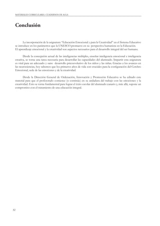 32
MATERIALES CURRICULARES. CUADERNOS DE AULA
Conclusión
La incorporación de la asignatura “Educación Emocional y para la Creatividad” en el Sistema Educativo
se introduce en los parámetros que la UNESCO promueve en su perspectiva humanista en la Educación.
El aprendizaje emocional y la creatividad son aspectos necesarios para el desarrollo integral del ser humano.
Desde la concepción actual de las inteligencias múltiples, enseñar inteligencia emocional e inteligencia
creativa, se torna una tarea necesaria para desarrollar las capacidades del alumnado. Impartir esta asignatura
es vital para un adecuado y sano desarrollo psicoevolutivo de los niños y las niñas. Gracias a los avances en
las neurociencias, hoy sabemos que los primeros años de vida son cruciales para la conﬁguración del Cerebro
Emocional, sede de las emociones y de la creatividad.
Desde la Dirección General de Ordenación, Innovación y Promoción Educativa se ha editado este
material para que el profesorado comience (o continúe) en su andadura del trabajo con las emociones y la
creatividad. Esto se torna fundamental para lograr el éxito escolar del alumnado canario y, más allá, supone un
compromiso con el tratamiento de una educación integral.
 