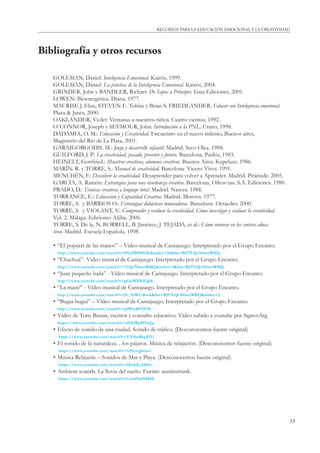 33
RECURSOS PARA LA EDUCACIÓN EMOCIONAL Y LA CREATIVIDAD
Bibliografía y otros recursos
GOLEMAN, Daniel: Inteligencia Emocional. Kairós, 1999.
GOLEMAN, Daniel: La práctica de la Inteligencia Emocional. Kairós, 2004.
GRINDER, John y BANDLER, Richart: De Sapos a Príncipes. Gaia Ediciones, 2001.
LOWEN: Bioenergética. Diana, 1977.
MAURISE J. Elias, STEVEN E. Tobías y Brian S. FRIEDLANDER: Educar con Inteligencia emocional.
Plaza & Janés, 2000.
OAKLANDER, Violet: Ventanas a nuestros niños. Cuatro vientos, 1992.
O´CONNOR, Joseph y SEYMOUR, John: Introducción a la PNL. Urano, 1998.
DADAMIA, O. M.: Educación y Creatividad. Encuentro en el nuevo milenio, Buenos aires,
Magisterio del Río de La Plata, 2001.
GARAIGORGODIL M.: Juego y desarrollo infantil. Madrid. Seco Olea. 1988.
GUILFORD, J. P.: La creatividad, pasado, presente y futuro. Barcelona, Paidós, 1983.
HEINELT, Gottfried.: Maestros creativos, alumnos creativos. Buenos Aires. Kapelusz. 1986.
MARÍN. R. y TORRE, S.: Manual de creatividad. Barcelona. Vicens-Vives. 1991.
MENCHÉN, F.: Descubrir la creatividad. Desaprender para volver a Aprender. Madrid. Pirámide. 2005.
GARCÍA, A. Ramón: Estrategias para una enseñanza creativa. Barcelona, Oikos-tau. S.A. Ediciones. 1980.
PRADO, D.: Técnicas creativas y lenguaje total. Madrid. Narcea. 1988.
TORRANCE, E.: Educación y Capacidad Creativa. Madrid. Morova. 1977.
TORRE, S. y BARRIOS O.: Estrategias didácticas innovadoras. Barcelona. Octaedro. 2000.
TORRE, S. y VIOLANT, V.: Comprender y evaluar la creatividad. Cómo investigar y evaluar la creatividad.
Vol. 2. Málaga. Ediciones Aljibe. 2006.
TORRE, S. De la, N. BORRELL, B. Jiménez, J. TEJADA, et al.: Cómo innovar en los centros educa
tivos. Madrid. Escuela Española. 1998.
• “El popurrí de las manos” – Vídeo musical de Cantajuego. Interpretado por el Grupo Encanto.
http://www.youtube.com/watch?v=4NyPBD8Vilk&index=16&list=RD7LQcNbwoWKQ
• “Chuchuá”- Vídeo musical de Cantajuego. Interpretado por el Grupo Encanto.
http://www.youtube.com/watch?v=7LQcNbwoWKQ&index=1&list=RD7LQcNbwoWKQ:
• “Juan pequeño baila” - Vídeo musical de Cantajuego. Interpretado por el Grupo Encanto.
http://www.youtube.com/watch?v=gGwWZfGCgi8:
• “La mané” - Vídeo musical de Cantajuego. Interpretado por el Grupo Encanto.
http://www.youtube.com/watch?v=jU_82WUdbaA&list=RD7LQcNbwoWKQ&index=2:
• “Bugui bugui” – Vídeo musical de Cantajuego. Interpretado por el Grupo Encanto.
http://www.youtube.com/watch?v=p3Wryj0OjVM:
• Vídeo de Tony Buzan, escritor y consulto educativo. Vídeo subido a youtube por SignosArg.
https://www.youtube.com/watch?v=d6X5KpPOwJg:
• Efecto de sonido de una ciudad. Sonido de tráﬁco. (Desconocemos fuente original)
https://www.youtube.com/watch?v=UEfbeRtqrOY:
• El sonido de la naturaleza…los pájaros. Música de relajación. (Desconocemos fuente original)
https://www.youtube.com/watch?v=ivDcsqJlmeo:
• Música Relajante – Sonidos de Mar y Playa. (Desconocemos fuente original)
https://www.youtube.com/watch?v=IDahExI465s:
• Ambient sounds. La lluvia del sueño. Fuente: austinstrunk.
https://www.youtube.com/watch?v=i-yu4NoS1HM:
 