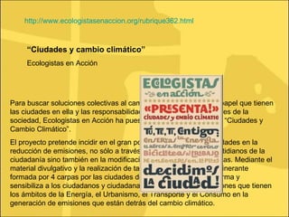 “ Ciudades y cambio climático” Ecologistas en Acción Para buscar soluciones colectivas al cambio climático, afrontar el papel que tienen las ciudades en ella y las responsabilidades de los diferentes actores de la sociedad, Ecologistas en Acción ha puesto en marcha la campaña “Ciudades y Cambio Climático”.  El proyecto pretende incidir en el gran potencial que tienen las ciudades en la reducción de emisiones, no sólo a través del cambio de hábitos cotidianos de la ciudadanía sino también en la modificación del diseño de las mismas. Mediante el material divulgativo y la realización de talleres en una instalación itinerante formada por 4 carpas por las ciudades del Estado español, se informa y sensibiliza a los ciudadanos y ciudadanas acerca de las repercusiones que tienen los ámbitos de la Energía, el Urbanismo, el Transporte y el Consumo en la generación de emisiones que están detrás del cambio climático. http://www.ecologistasenaccion.org/rubrique362.html 