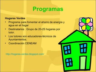 Programas Hogares Verdes Programa para fomentar el ahorro de energía y agua en el hogar Destinatarios : Grupo de 20-25 hogares por tutor.  Los tutores son educadores-técnicos de Ayuntamientos.  Coordinación CENEAM http://hogares-verdes.blogspot.com/ 