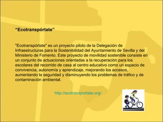 http://ecotransportate.org/ “ Ecotranspórtate” "Ecotranspórtate" es un proyecto piloto de la Delegación de Infraestructuras para la Sostenibilidad del Ayuntamiento de Sevilla y del Ministerio de Fomento. Este proyecto de movilidad sostenible consiste en un conjunto de actuaciones orientadas a la recuperación para los escolares del recorrido de casa al centro educativo como un espacio de convivencia, autonomía y aprendizaje, mejorando los accesos, aumentando la seguridad y disminuyendo los problemas de tráfico y de contaminación ambiental.  