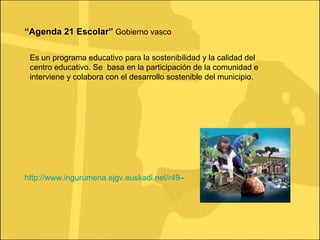 “ Agenda 21 Escolar”  Gobierno vasco Es un programa educativo para la sostenibilidad y la calidad del centro educativo. Se  basa en la participación de la comunidad e interviene y colabora con el desarrollo sostenible del municipio.  http://www.ingurumena.ejgv.euskadi.net/r49-4152/es/contenidos/informacion/agenda21_escolar/ 