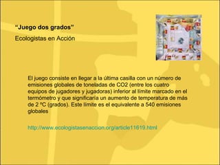 “ Juego dos grados” Ecologistas en Acción http://www.ecologistasenaccion.org/article11619.html El juego consiste en llegar a la última casilla con un número de emisiones globales de toneladas de CO2 (entre los cuatro equipos de jugadores y jugadoras) inferior al límite marcado en el termómetro y que significaría un aumento de temperatura de más de 2 ºC (grados). Este límite es el equivalente a 540 emisiones globales  