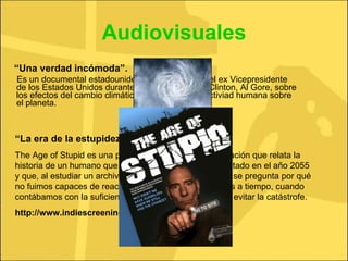 Audiovisuales “ Una verdad incómoda”. Es un documental estadounidense conducido por el ex Vicepresidente de los Estados Unidos durante el mandato de Bill Clinton, Al Gore, sobre los efectos del cambio climático generado por la activiad humana sobre el planeta. “ La era de la estupidez” The Age of Stupid es una película de 90 minutos de duración que relata la historia de un humano que vive solo en un mundo devastado en el año 2055 y que, al estudiar un archivo de imágenes del año 2008, se pregunta por qué no fuimos capaces de reaccionar cuando aún estábamos a tiempo, cuando contábamos con la suficiente información y medios para evitar la catástrofe.  http://www.indiescreenings.net/ 
